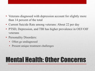 Mental Health: Other Concerns
• Veterans diagnosed with depression account for slightly more
than 14 percent of the total
• Current Suicide Rate among veterans: About 22 per day
• PTSD, Depression, and TBI has higher prevalence in OEF/OIF
veterans
• Personality Disorders:
• Often go undiagnosed
• Present unique treatment challenges
 