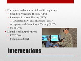 Interventions
• For trauma and other mental health diagnoses:
• Cognitive Processing Therapy (CPT)
• Prolonged Exposure Therapy (PET)
• Virtual Reality Prolonged Exposure Therapy
• Acceptance and Commitment Therapy (ACT)
• Mood Gym
• Mental Health Applications
• PTSD Coach
• Mindfulness Coach
 