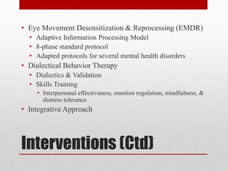 Interventions (Ctd)
• Eye Movement Desensitization & Reprocessing (EMDR)
• Adaptive Information Processing Model
• 8-phase standard protocol
• Adapted protocols for several mental health disorders
• Dialectical Behavior Therapy
• Dialectics & Validation
• Skills Training
• Interpersonal effectiveness, emotion regulation, mindfulness, &
distress tolerance
• Integrative Approach
 