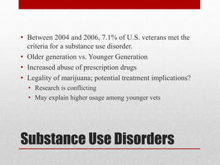 Substance Use Disorders
• Between 2004 and 2006, 7.1% of U.S. veterans met the
criteria for a substance use disorder.
• Older generation vs. Younger Generation
• Increased abuse of prescription drugs
• Legality of marijuana; potential treatment implications?
• Research is conflicting
• May explain higher usage among younger vets
 
