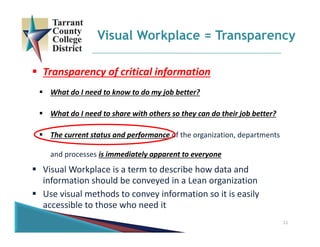  Transparency of critical information
 What do I need to know to do my job better?
 What do I need to share with others so they can do their job better?
 The current status and performance of the organization, departments 
and processes is immediately apparent to everyone
 Visual Workplace is a term to describe how data and 
information should be conveyed in a Lean organization 
 Use visual methods to convey information so it is easily 
accessible to those who need it
Visual Workplace = Transparency
11
 