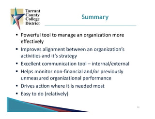 31
Summary
 Powerful tool to manage an organization more 
effectively
 Improves alignment between an organization’s 
activities and it’s strategy
 Excellent communication tool – internal/external
 Helps monitor non‐financial and/or previously 
unmeasured organizational performance
 Drives action where it is needed most
 Easy to do (relatively)
 