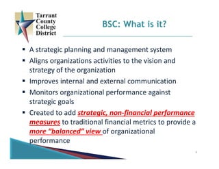 4
 A strategic planning and management system
 Aligns organizations activities to the vision and 
strategy of the organization
 Improves internal and external communication
 Monitors organizational performance against 
strategic goals
 Created to add strategic, non‐financial performance 
measures to traditional financial metrics to provide a 
more “balanced” view of organizational 
performance
BSC: What is it?
 