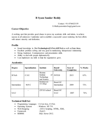 B Syam Sundar Reddy
Contact: +91-8746825159
E-Mail:syamsindar.bng@gmail.com
Career Objective
A working spot that provides good chance to prove my academic skills and talents, to achieve
success in all endeavors I undertake and to establish a successful career rendering the best efforts
with utmost sincerity and dedication.
Profile
 Sound knowledge in .Net Technologies(C#.Net,ASP.Net) as well as Core Java.
 Excellent problem solving and very good in maintaining interpersonal relationship.
 Strong Analytical, Communication and presentation skills.
 Ability to deal with people diplomatically.
 I can implement my skills to help the organization grow.
Academics
Degree Specialization Institute Board/
University
Year of
Completion
% Marks
B.Tech C.S.E
Bomma
Institute of
Technology
and Science
JNTUH 2015 63%
Intermediate M.P.C
Krishnaveni
Jr.College
Board Of
Intermediate 2009 72%
S.S.C
- Z.P.S.S school Board Of
S.S.C 2007 76%
Technical Skill Set
 Programming Languages : C,Core Java, C#.Net.
 Operating Systems : Windows XP /7/8.
 Web Designing : JAVA Scripting, HTML, XML.
 Framework :.Net4.5.
 RDBMS :SQL Server 2012.
 
