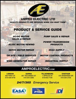 AMPRO ELECTRIC LTD
“QUALITY PRODUCTS AND SERVICES WHEN YOU WANT THEM”
PRODUCT & SERVICE GUIDE
AMPROELECTRIC.COM
24/7/365 Emergency Service
AC/DC MOTOR
SALES & REPAIR
AC/DC MOTOR REWIND
SERVO MOTOR REPAIR
ON SITE / FIELD SERVICES
WIND GENERATOR REPAIR
LONDON
406 FIRST ST
519-439-9748
SARNIA
257 TECUMSEH ST
519-344-3393
TILLSONBURG
1 SPRUCE ST
519-842-7194
CHATHAM
475 RIVERVIEW DR
519-354-2730
PUMP SALES & REPAIR
POWER TRANSMISSION
PRODUCTS
MOTOR CONTROL PRODUCTS
HVAC SUPPLY
INDUSTRIAL SUPPLY
 