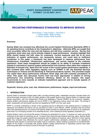 AMPEAK Asset Management Conference 2015 AMBoK ID: 2047 Page 1
RECASTING PERFORMANCE STANDARDS TO IMPROVE SERVICE
David Zhang 1, Craig Crawley 1, Alex Nash 2
1. Sydney Water, NSW, Australia
2. Cardno, Sydney, NSW, Australia
Summary:
Sydney Water has reviewed how effectively the current System Performance Standards (SPS) in
its operating licence contribute to the Corporation’s objectives. Alternate SPSs are sought that
more accurately reflect the cost and risk balance and will drive customer service. Service that
customers most value may not be directly related to asset performance. Analysis highlight that
SPSs should closely link with value for customers. Current measures were felt to be more
indicators of system performance, not necessarily service, and could lead to inefficient
investment. In this paper, a framework has been developed to measure performance from
infrastructure investment, infrastructure performance, and service impacts to the customer
experience. Good asset management should be judged by its ability to translate investment
(inputs) to outcomes to improve system performances and customer value rather than outputs of
kilometre of renewal only. Apart from the review of the current system performance standards, it
also reviewed other water regulatory regimes such as OFWAT in UK, the Essential Services
Commission in Victoria and the Electricity & Telecommunications sectors. This provided insight
into useful ideas about performance indicators which align well with customer perceptions of
value. This paper also discusses licence limit and trend approaches in relation to driving
performance and smoothing investment efficiency. Based on the analysis, this paper
recommends to move towards an indicator basket/trend approach and to include aspects of
customer experience.
Keywords: licence, price, cost, risk, infrastructure, performance, targets, input and outcomes
1 INTRODUCTION
Sydney Water is Australia’s largest water utility, providing drinking water, wastewater services, recycled water and
some stormwater services to over 4.6 million people in the greater Sydney area. Sydney Water is a statutory state
owned corporation, with the Independent Pricing and Regulatory Tribunal (IPART) as the economic regulator.
Sydney Water’s performance targets are set by IPART in an Operating Licence every five years. The pricing of
water, wastewater and stormwater services are regulated by IPART on a four year cycle.
IPART is currently undertaking a review of the operating licence to determine if the existing licence is meeting its
objectives and whether the licence can be amended to make it more efficient. IPART considers that the primary
role of the operating licence is to ensure that Sydney Water provides an adequate level of service to its customers,
given that it is a monopoly provider of an essential service”, and is seeking to avoid regulatory duplication [1].
Sydney Water’s vision is to be the life stream of Sydney for generations to come. To achieve our vision we put the
customers at the heart of everything we do. To ensure that customers get solutions that they value, Sydney Water
would like to align the system performance standards with the delivery of customer value. With this in mind, Sydney
Water has reviewed how effectively the current system performance standards contribute to its objective of
delivering those aspects of services that matter most to customers, without adding to pressure on household bills.
Based on the review, it concludes that Sydney Water’s system performances in Operating Licence have been
performing well within the licence’s limits for the past 10 years [2].
Print Go Back Next Page
 