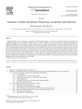 Review
Isozymes of plant hexokinase: Occurrence, properties and functions
E´ ric Claeyssen, Jean Rivoal *
Institut de Recherche en Biologie Ve´ge´tale, Universite´ de Montre´al, 4101 Rue Sherbrooke est, Montre´al, Que., Canada H1X 2B2
Received 21 July 2006; received in revised form 26 November 2006
Available online 17 January 2007
Abstract
Hexokinase (HK) occurs in all phyla, as an enzyme of the glycolytic pathway. Its importance in plant metabolism has emerged with
compelling evidence that its preferential substrate, glucose, is both a nutrient and a signal molecule that controls development and
expression of diﬀerent classes of genes. A variety of plant tissues and organs have been shown to express multiple HK isoforms with
diﬀerent kinetic properties and subcellular localizations. Although plant HK is known to fulﬁll a catalytic function and act as a glucose
sensor, the physiological relevance of plural isoforms and their contribution to either function are still poorly understood. We review here
the current knowledge and hypotheses on the physiological roles of plant HK isoforms that have been identiﬁed and characterized.
Recent ﬁndings provide hints on how the expression patterns, biochemical properties and subcellular localizations of HK isoforms
may relate to their modes of action. Special attention is devoted to kinetic, mutant and transgenic data on HKs from Arabidopsis thaliana
and the Solanaceae potato, tobacco, and tomato, as well as HK gene expression data from Arabidopsis public DNA microarray
resources. Similarities and diﬀerences to known properties of animal and yeast HKs are also discussed as they may help to gain further
insight into the functional adaptations of plant HKs.
Ó 2006 Elsevier Ltd. All rights reserved.
Keywords: Arabidopsis; Carbon metabolism; Cruciferae; Glucose; Glycolysis; Hexokinase; Hexose sensing; Microarray; Sequence analysis; Solanaceae
Contents
1. Hexokinase: an 80-year old enzyme still full of life . . . . . . . . . . . . . . . . . . . . . . . . . . . . . . . . . . . . . . . . . . . . . . . . . . . . . 710
2. Evidence for multiple HK isoforms with different biochemical properties and implications in primary metabolism . . . . . . . . 711
2.1. A variety of metabolic pathways feed the different HK isoforms . . . . . . . . . . . . . . . . . . . . . . . . . . . . . . . . . . . . . 711
2.1.1. Suc catabolism. . . . . . . . . . . . . . . . . . . . . . . . . . . . . . . . . . . . . . . . . . . . . . . . . . . . . . . . . . . . . . . . . . . . 711
2.1.2. Competition for Fru between HK and FK . . . . . . . . . . . . . . . . . . . . . . . . . . . . . . . . . . . . . . . . . . . . . . . . 711
2.1.3. Impact of substrate cycles on carbon flow through HK . . . . . . . . . . . . . . . . . . . . . . . . . . . . . . . . . . . . . . . 713
2.1.4. Starch degradation . . . . . . . . . . . . . . . . . . . . . . . . . . . . . . . . . . . . . . . . . . . . . . . . . . . . . . . . . . . . . . . . . 713
2.1.5. Catabolism of polyols and raffinose-family oligosaccharides. . . . . . . . . . . . . . . . . . . . . . . . . . . . . . . . . . . . 714
2.1.6. Fructan synthesis yields Glc . . . . . . . . . . . . . . . . . . . . . . . . . . . . . . . . . . . . . . . . . . . . . . . . . . . . . . . . . . 715
2.2. The different HKs feed various metabolic pathways . . . . . . . . . . . . . . . . . . . . . . . . . . . . . . . . . . . . . . . . . . . . . . 715
2.2.1. HK feeds the glycolytic pathway . . . . . . . . . . . . . . . . . . . . . . . . . . . . . . . . . . . . . . . . . . . . . . . . . . . . . . . 715
2.2.2. HK feeds starch biosynthesis and the OPPP . . . . . . . . . . . . . . . . . . . . . . . . . . . . . . . . . . . . . . . . . . . . . . . 715
2.2.3. HK contributes to the production of NDP-sugars for various pathways . . . . . . . . . . . . . . . . . . . . . . . . . . . 715
2.3. HK isoforms have different biochemical properties that suggest specific roles . . . . . . . . . . . . . . . . . . . . . . . . . . . . 716
2.3.1. Physico-chemical properties. . . . . . . . . . . . . . . . . . . . . . . . . . . . . . . . . . . . . . . . . . . . . . . . . . . . . . . . . . . 716
2.3.2. HK sensitivity to ADP inhibition. . . . . . . . . . . . . . . . . . . . . . . . . . . . . . . . . . . . . . . . . . . . . . . . . . . . . . . 716
0031-9422/$ - see front matter Ó 2006 Elsevier Ltd. All rights reserved.
doi:10.1016/j.phytochem.2006.12.001
*
Corresponding author. Tel.: +514 872 8096; fax: +514 872 9406.
E-mail address: jean.rivoal@umontreal.ca (J. Rivoal).
www.elsevier.com/locate/phytochem
Phytochemistry 68 (2007) 709–731
PHYTOCHEMISTRY
 