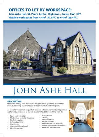 DESCRIPTION
Steeped in history, John Ashe Hall is a superb office space that is home to a
small, but thriving, cluster of social and community-based enterprises.
As one of Crewe’s most unique fully-serviced office environments, the premises
is offered by workspace to provide excellent flexibility, benefiting from its:
Town centre location•	
Modernised period architecture•	
Staffed reception•	
Off-road parking•	
Kitchenette•	
High speed broadband•	
Weekly cleaning•	
OFFICES TO LET BY WORKSPACE:
John Ashe Hall, St. Paul’s Centre, Hightown , Crewe. CW1 3BY.
Flexible workspaces from 4.4m2 (47.8ft2) to 6.4m2 (69.4ft2).
John Ashe Hall
Lounge area•	
Security•	
Central heating•	
Bicycle storage•	
Conference room available•	
Rent supports charitable cause•	
Male and female toilets•	
 