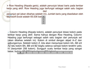  Row Heading (Kepala garis), adalah penunjuk lokasi baris pada lembar
kerja yang aktif. Row Heading juga berfungsi sebagai salah satu bagian
dari
penunjuk sel (akan dibahas setelah ini). Jumlah baris yang disediakan oleh
Microsoft Excel adalah 65.536 baris.
 Column Heading (Kepala kolom), adalah penunjuk lokasi kolom pada
lembar kerja yang aktif. Sama halnya dengan Row Heading, Column
Heading juga berfungsi sebagai salah satu bagian dari penunjuk sel
(akan dibahas setelah ini). Kolom di simbol dengan abjad A–Z dan
gabungannya. Setelah kolom Z, kita akan menjumpai kolom AA, AB s/d
AZ lalu kolom BA, BB s/d BZ begitu seterus sampai kolom terakhir yaitu
IV (berjumlah 256 kolom). Sungguh suatu lembar kerja yang sangat
besar, bukan. (65.536 baris dengan 256 kolom).
Riza Adam 8
 