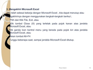 3. Mengakhiri Microsoft Excel
Jika telah selesai bekerja dengan Microsoft Excel , kita dapat menutup atau
mengakhirinya dengan menggunakan langkah-langkah berikut ;
 Pilih dan Klik File, Exit, atau
 Klik tombol Close (X) yang terletak pada pojok kanan atas jendela
Microsoft Excel, atau
 Klik ganda Icon kontrol menu yang berada pada pojok kiri atas jendela
Microsoft Excel, atau
 Tekan tombol Alt+F4
 Tunggu beberapa saat, sampai jendela Microsoft Excel ditutup.
Riza Adam 10
 
