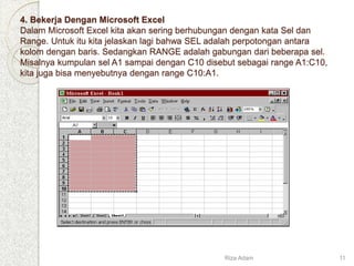 4. Bekerja Dengan Microsoft Excel
Dalam Microsoft Excel kita akan sering berhubungan dengan kata Sel dan
Range. Untuk itu kita jelaskan lagi bahwa SEL adalah perpotongan antara
kolom dengan baris. Sedangkan RANGE adalah gabungan dari beberapa sel.
Misalnya kumpulan sel A1 sampai dengan C10 disebut sebagai range A1:C10,
kita juga bisa menyebutnya dengan range C10:A1.
Riza Adam 11
 