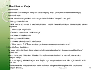 7. Memilih Area Kerja
1. Memilih Sel
Memilih sel cukup dengan meng-klik pada sel yang dituju. (lihat pembahasan sebelumnya)
2. Memilih Range
Untuk memilih/mengaktifkan suatu range dapat dilakukan dengan 2 cara, yaitu
a. Menggunakan Mouse
• Klik dan tahan mouse di awal range (Ingat : jangan meng-klik dibagian kanan bawah, karena
bagian ini
mempunyai fungsi lain)
• Geser mouse sampai ke akhir range
• Lepaskan tombol mouse
b. Menggunakan Keyboard
• Letakkan penunjuk sel di awal range
• Tekan tombol SHIFT dan sorot range dengan menggunakan tanda panah.
3. Memilih Baris dan Kolom
Isi suatu kolom dan baris dapat kita sorot/pilih secara keseluruhan dengan meng-klik di huruf
kolom atau
nomor baris yang diinginkan. Misalkan kita ingin menyorot seluruh isi kolom A, maka cukup
dengan meng-
klik huruf A yang teletak dibagian atas. Begitu juga halnya dengan baris. Jika ingin memilih lebih
dari satu
kolom atau baris yang berdekatan dapat dilakukan dengan cara meng-klik awal kolom/baris
(jangan dilepas), Riza Adam 14
 