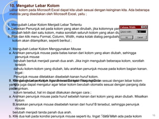 10. Mengatur Lebar Kolom
Lebar kolom pada Microsoft Excel dapat kita ubah sesuai dengan keinginan kita. Ada beberapa
metoda yang disediakan oleh Microsoft Excel, yaitu ;
1. Mengubah Lebar Kolom Menjadi Lebar Tertentu
a. Letakkan Penunjuk sel pada kolom yang akan dirubah, jika kolomnya yang
dirubah lebih dari satu kolom, maka sorotlah seluruh kolom yang akan diubah.
b. Pilih dan klik menu Format, Column, Width, maka kotak dialog pengubahan
kolom akan ditampilkan, seperti berikut ;
2. Mengubah Lebar Kolom Menggunakan Mouse
a. Arahkan penunjuk mouse pada batas kanan dari kolom yang akan diubah, sehingga
penunjuk mouse
berubah bentuk menjadi panah dua arah. Jika ingin mengubah beberapa kolom, sorotlah
terlebih
dahulu kolom-kolom yang diubah, lalu arahkan penunjuk mouse pada kolom bagian kanan.
Ingat :
Penunjuk mouse diletakkan disebelah kanan huruf kolom.
b. Klik dan geser penunjuk mouse tersebut kekiri atau kekanan sesuai dengan lebar kolom
yang
diinginkan.
3. Mengubah Lebar Kolom Agar Sesuai Dengan Panjang Data
Kita juga dapat mengatur agar lebar kolom berubah otomatis sesuai dengan panjang data
pada
kolom tersebut, hal ini dapat dilakukan dengan cara ;
a. Arahkan penunjuk mouse pada huruf sebelah kanan dari kolom yang akan diubah. Misalkan
Kolom
B,letakkan penunjuk mouse disebelah kanan dari huruf B tersebut, sehingga penunjuk
mouse
berubah menjadi tanda panah dua arah.
b. Klik dua kali pada kondisi penunjuk mouse seperti itu. Ingat : data telah ada pada kolom
Riza Adam 16
 
