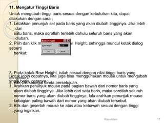 11. Mengatur Tinggi Baris
Untuk mengubah tinggi baris sesuai dengan kebutuhan kita, dapat
dilakukan dengan cara ;
1. Letakkan penunjuk sel pada baris yang akan diubah tingginya. Jika lebih
dari
satu baris, maka sorotlah terlebih dahulu seluruh baris yang akan
diubah.
2. Pilih dan klik menu Format, Row, Height, sehingga muncul kotak dialog
seperti
berikut;
3. Pada kotak Row Height, isilah sesuai dengan nilai tinggi baris yang
diinginkan.
4. Klik OK sebagai tanda persetujuan.
Untuk lebih cepatnya, kita juga bisa menggunakan mouse untuk mengubah
tinggi baris, caranya ;
1. Arahkan penunjuk mouse pada bagian bawah dari nomor baris yang
akan diubah tingginya. Jika lebih dari satu baris, maka sorotlah seluruh
nomor baris yang akan diubah tingginya, lalu arahkan penunjuk mouse
kebagian paling bawah dari nomor yang akan diubah tersebut.
2. Klik dan geserlah mouse ke atas atau kebawah sesuai dengan tinggi
yang inginkan.
Riza Adam 17
 