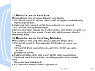 12. Membuka Lembar Kerja Baru
Membuka lembar kerja baru dapat dilakukan seperti berikut ;
1. Pilih dan klik menu File, New atau tekan Ctrl+N, sehingga muncul kotak dialog
membuka lembar kerja.
2. Pada kotak dialog tersebut, klik Tab General dan pilih icon workbook.
3. Klik OK untuk menutup kotak dialog ini.
Disamping cara diatas, kita juga bisa membuka lembar kerja dengan meng-klik Icon
New yang terdapat toolbars standar. Cara ini lebih efektif dan cepat dibanding
dengan cara diatas.
13. Membuka Lembar Kerja Yang Telah Ada
Membuka lembar kerja yang telah ada dapat dilakukan dengan cara ;
1. Pilih dan klik menu File, Open atau tekan Ctrl+O sehingga muncul kota
dialog
membuka file. Dapat juga dilakukan dengan meng-klik Icon Open yang
terdapat
pada toolbars standar.
2. Pada tombol daftar pilihan Look In, pilih dan klik folder yang dinginkan.
3. Pada kotak isian File Name ketikan nama file yang akan dibuka, atau klik
nama
file yang terdapat kotak Look In.
4. Klik Open untuk membuka lembar kerja tersebut.
Riza Adam 18
 