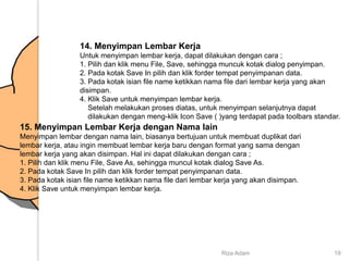 14. Menyimpan Lembar Kerja
Untuk menyimpan lembar kerja, dapat dilakukan dengan cara ;
1. Pilih dan klik menu File, Save, sehingga muncuk kotak dialog penyimpan.
2. Pada kotak Save In pilih dan klik forder tempat penyimpanan data.
3. Pada kotak isian file name ketikkan nama file dari lembar kerja yang akan
disimpan.
4. Klik Save untuk menyimpan lembar kerja.
Setelah melakukan proses diatas, untuk menyimpan selanjutnya dapat
dilakukan dengan meng-klik Icon Save ( )yang terdapat pada toolbars standar.
15. Menyimpan Lembar Kerja dengan Nama lain
Menyimpan lembar dengan nama lain, biasanya bertujuan untuk membuat duplikat dari
lembar kerja, atau ingin membuat lembar kerja baru dengan format yang sama dengan
lembar kerja yang akan disimpan. Hal ini dapat dilakukan dengan cara ;
1. Pilih dan klik menu File, Save As, sehingga muncul kotak dialog Save As.
2. Pada kotak Save In pilih dan klik forder tempat penyimpanan data.
3. Pada kotak isian file name ketikkan nama file dari lembar kerja yang akan disimpan.
4. Klik Save untuk menyimpan lembar kerja.
Riza Adam 19
 