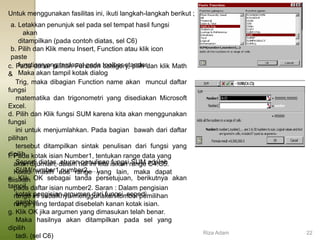 Untuk menggunakan fasilitas ini, ikuti langkah-langkah berikut ;
a. Letakkan penunjuk sel pada sel tempat hasil fungsi
akan
ditampilkan (pada contoh diatas, sel C6)
b. Pilih dan Klik menu Insert, Function atau klik icon
paste
function yang terdapat pada toolbar standar.
Maka akan tampil kotak dialog
c. Pada daftar pilihan Function category, pilih dan klik Math
&
Trig, maka dibagian Function name akan muncul daftar
fungsi
matematika dan trigonometri yang disediakan Microsoft
Excel.
d. Pilih dan Klik fungsi SUM karena kita akan menggunakan
fungsi
ini untuk menjumlahkan. Pada bagian bawah dari daftar
pilihan
tersebut ditampilkan sintak penulisan dari fungsi yang
dipilih.
Seperti diatas, aturan penulisan fungsi SUM adalah
SUM(number1,number2,…).
e. Klik OK sebagai tanda persetujuan, berikutnya akan
tampil
kotak pengisian argumen dari fungsi, seperti
gambar
f. Pada kotak isian Number1, tentukan range data yang
akan dijumlah, dalam hal ini kita isikan range C4:C5.
Kalau masih ada range yang lain, maka dapat
diisikan
pada daftar isian number2. Saran : Dalam pengisian
range ini sebaiknya menggunakan tombol pemilihan
range yang terdapat disebelah kanan kotak isian.
g. Klik OK jika argumen yang dimasukan telah benar.
Maka hasilnya akan ditampilkan pada sel yang
dipilih
tadi. (sel C6)
Riza Adam 22
 
