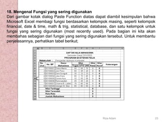 18. Mengenal Fungsi yang sering digunakan
Dari gambar kotak dialog Paste Function diatas dapat diambil kesimpulan bahwa
Microsoft Excel membagi fungsi berdasarkan kelompok masing, seperti kelompok
financial, date & time, math & trig, statistical, database, dan satu kelompok untuk
fungsi yang sering digunakan (most recently used). Pada bagian ini kita akan
membahas sebagian dari fungsi yang sering digunakan tersebut. Untuk membantu
penjelasannya, perhatikan tabel berikut;
Riza Adam 23
 