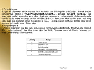 1. Fungsi Average
Fungsi ini digunakan untuk mencari nilai rata-rata dari sekumpulan data(range). Bentuk umum
penulisannya adalah ; =AVERAGE(number1,number1,…), dimana number1, number2, dan
seterusnya adalah range data yang akan dicari nilai rata-ratanya. Untuk mengisi nilai rata-rata pada
contoh diatas, maka rumusnya adalah =AVERAGE(E8:G8) kemudian tekan tombol enter. Hal yang
sama juga bisa dilakukan untuk mengisi sel i8 INGAT posisi penunjuk sel harus berada pada sel i8
sebelum perintah tersebut dilaksanakan.
2. Fungsi Logika IF
Fungsi ini digunakan jika data yang dimasukkan mempunyai kondisi tertentu. Misalnya, jika nilai sel
A1=1, maka hasilnya 2, jika tidak, maka akan bernilai 0. Biasanya fungsi ini dibantu oleh operator
relasi (pembanding) seperti berikut ;
Riza Adam 24
 