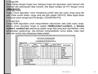 4. Fungsi Min
Sama halnya dengan fungsi max, bedanya fungsi min digunakan untuk mencari nilai
terendah dari sekumpulan data numerik. Kita dapat mengisi sel H17 dengan rumus
=MIN(H8:H15).
5. Fungsi Count
Fungsi Count digunakan untuk menghitung jumlah data dari suatu range yang kita
pilih. Pada contoh diatas, range yang kita pilih adalah (H8:H15). Maka dapat ditulis
rumusnya untuk mengisi sel H19 dengan =COUNT(H8:H15).
6. Fungsi Sum
Fungsi SUM digunakan untuk menjumlahkan sekumpulan data pada suatu range.
Bentuk umum penulisan fungsi ini adalah =SUM(number1,number2,…). Dimana
number1, number2 dan seterusnya adalah range data yang akan dijumlahkan. Lihat
pembahasan sebelumnya. Jika berhasil mempraktekkan rumus diatas, maka hasil
akhir dari contoh nilai mahasiswa diatas adalah ;
Riza Adam 26
 