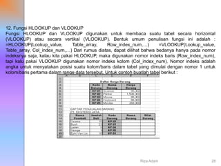 12. Fungsi HLOOKUP dan VLOOKUP
Fungsi HLOOKUP dan VLOOKUP digunakan untuk membaca suatu tabel secara horizontal
(VLOOKUP) atau secara vertikal (VLOOKUP). Bentuk umum penulisan fungsi ini adalah :
=HLOOKUP(Lookup_value, Table_array, Row_index_num,…) =VLOOKUP(Lookup_value,
Table_array, Col_index_num,…) Dari rumus diatas, dapat dilihat bahwa bedanya hanya pada nomor
indeksnya saja, kalau kita pakai HLOOKUP, maka digunakan nomor indeks baris (Row_index_num),
tapi kalu pakai VLOOKUP digunakan nomor indeks kolom (Col_index_num). Nomor indeks adalah
angka untuk menyatakan posisi suatu kolom/baris dalam tabel yang dimulai dengan nomor 1 untuk
kolom/baris pertama dalam range data tersebut. Untuk contoh buatlah tabel berikut :
Riza Adam 28
 