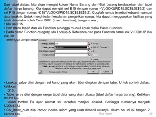 Dari tabel diatas, kita akan mengisi kolom Nama Barang dan Nilai barang berdasarkan dari tabel
daftar harga barang. Kita dapat mengisi sel E15 dengan rumus =VLOOKUP(D15,$C$5:$E$9,2) dan
sel F15 dengan rumus =C15*VLOOKUP(D15,$C$5:$E$9,2). Copylah rumus tersebut kebawah sampai
data terakhir. Untuk menghindari kesalahan pengetikan rumus, kita dapat menggunakan fasilitas yang
telah disediakan oleh Excel 2001 (insert, function), dengan cara ;
• Klik sel E15
• Pilih menu Insert dan klik Function sehingga muncul kotak dialok Paste Function.
• Pada daftar Function category, klik Lookup & Reference dan pada Function name klik VLOOKUP lalu
klik OK
sehingga tampil kotak dialog VLOOKUP seperti berikut ;
• Lookup_value diisi dengan sel kunci yang akan dibandingkan dengan tabel. Untuk contoh diatas,
ketikkan
D15.
• Table_array diisi dengan range tabel data yang akan dibaca (tabel daftar harga barang). Ketikkan
C5:E9 lalu
tekan tombol F4 agar alamat sel tersebut menjadi absolut. Sehingga rumusnya menjadi
$C$5:$E$9
• Col_index_num diisi nomor indeks kolom yang akan dimabil datanya, dalam hal ini isi dengan 2
karena kita Riza Adam 29
 