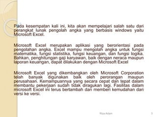 Pada kesempatan kali ini, kita akan mempelajari salah satu dari
perangkat lunak pengolah angka yang berbasis windows yaitu
Microsoft Excel.
Microsoft Excel merupakan aplikasi yang berorientasi pada
pengolahan angka. Excel mampu mengolah angka untuk fungsi
matematika, fungsi statistika, fungsi keuangan, dan fungsi logika.
Bahkan, penghitungan gaji karyawan, baik dengan neraca maupun
laporan keuangan, dapat dilakukan dengan Microsoft Excel
Microsoft Excel yang dikembangkan oleh Microsoft Corporation
telah banyak digunakan baik oleh perorangan maupun
perusahaan. Kemampuannya yang secara cepat dan tepat dalam
membantu pekerjaan sudah tidak diragukan lagi. Fasilitas dalam
microsoft Excel ini terus bertambah dan memberi kemudahan dari
versi ke versi.
Riza Adam 3
 
