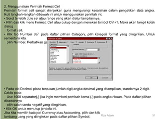 2. Menggunakan Perintah Format Cell
Perintah format cell sangat dianjurkan guna mengurangi kesalahan dalam pengetikan data angka.
Ikuti langkah-langkah dibawah ini untuk menggunakan perintah ini;
• Sorot terlebih dulu sel atau range yang akan diatur tampilannya.
• Pilih dan klik menu Format, Cell atau cukup dengan menekan tombol Ctrl+1. Maka akan tampil kotak
dialog
format cell.
• Klik tab Number dan pada daftar pilihan Category, pilih kategori format yang diinginkan. Untuk
sementara kita
pilih Number. Perhatikan gambar berikut ;
• Pada tab Decimal place tentukan jumlah digit angka desimal yang ditampilkan, standarnya 2 digit.
Ceklis pada
Use 1000 separator(,) jika ingin memberi pemisah koma (,) pada angka ribuan. Pada daftar pilihan
dibawahnya
pilih salah tanda negatif yang diinginkan.
• Klik OK untuk menutup jendela ini.
Jika kita memilih katagori Currency atau Accounting, pilih dan klik
lambang uang yang diinginkan pada daftar pilihan Symbol. Riza Adam 31
 
