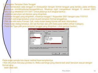 2. Mengatur Tampilan Data Tanggal
Untuk memasukan data tanggal ini disesuaikan dengan format tanggal yang berlaku pada windows,
standarnya mm/dd/yy(bulan/tanggal/tahun). Misalnya ingin mengetikkan tanggal 13 Januari 2001,
maka cukup diketikkan 01/13/01. Untuk jelasnya ikuti langkat berikut ;
• Letakkan penunjuk sel diposisi yang dinginkan.
• Ketikkan tanggal yang dinginkan, misalnya tanggal 1 Nopember 2001 dengan cara 11/01/01.
• Sorotlah sel/range tersebut untuk diubah tampilan format tanggalnya.
• Pilih dan klik menu Format, Cell, maka kotak dialog format cell akan ditampilkan.
• Pada kotak dialog tersebut, klik tab Number dan pilih Date pada daftar pilihan Category.
• Pada tab Type pilih jenis tampilan tanggal yang dinginkan. Lihat gambar berikut ;
Pada kotak sample kita dapat melihat hasil tampilannya.
• Klik OK untuk menutup jendela ini. Maka sel/range yang disorot tadi akan berubah sesuai dengan
format yang
telah diset tadi.
Riza Adam 32
 