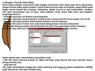 3. Mengatur Tampilan Data Waktu
Sama halnya dengan memasukan data tanggal, memasukan data waktu juga harus disesuaikan
dengan format waktu pada windows. Untuk melihat format waktu di windows, dapat dilihat pada
bagian kanan bawah dari windows. Defaultnya adalah hh:mm:ss (jam:menit:detik), misalkan
kita ingin memasukkan jam 12 tepat, maka ketikkan 12:00. Untuk lebih jelas, ikuti langkah-
langkah berikut ini :
• Letakkan penunjuk sel diposisi yang dinginkan.
• Ketikkan waktu/jam yang dinginkan, misalnya jam 2 siang lewat 25 menit dengan cara 14:25
• Sorotlah sel/range tersebut untuk diubah tampilan format waktunya.
• Pilih dan klik menu Format, Cell, maka kotak dialog format cell akan ditampilkan.
• Pada kotak dialog tersebut, klik tab Number dan pilih Time pada daftar pilihan Category.
• Pada tab Type pilih jenis tampilan waktu yang dinginkan. Lihat gambar berikut ;
Kotak sample akan menampilkan hasil pilihan anda.
• Klik OK untuk menutup jendela ini. Maka sel/range yang disorot tadi akan berubah sesuai
dengan format yang
telah kita set.
Jika ingin menampilkan tanggal dan waktu sekarang, kita langsung dapat mengetikkan =NOW()
pada formula bar, lalu tekan tombol enter. Riza Adam 33
 
