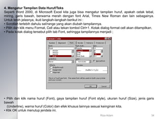 4. Mengatur Tampilan Data Huruf/Teks
Seperti Word 2000, di Microsoft Excel kita juga bisa mengatur tampilan huruf, apakah cetak tebal,
miring, garis bawah, berwarna merah dengan font Arial, Times New Roman dan lain sebagainya.
Untuk lebih jelasnya, ikuti langkah-langkah berikut ini :
• Sorotlah terlebih dahulu sel/range yang akan diubah tampilannya.
• Pilih dan klik menu Format, Cell atau tekan tombol Ctrl+1. Kotak dialog format cell akan ditampilkan.
• Pada kotak dialog tersebut pilih tab Font, sehingga tampilannya menjadi ;
• Pilih dan klik nama huruf (Font), gaya tampilan huruf (Font style), ukuran huruf (Size), jenis garis
bawah
(Underline), warna huruf (Color) dan efek khusus lainnya sesuai keinginan kita.
• Klik OK untuk menutup jendela ini.
Riza Adam 34
 