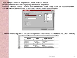 Untuk mengatur perataan tampilan data, dapat dilakukan dengan ;
• Sorotlah terlebih dahulu sel/range yang akan diubah tampilannya.
• Pilih dan klik menu Format, Cell atau tekan tombol Ctrl+1. Kotak dialog format cell akan ditampilkan.
• Pada kotak dialog tersebut pilih tab Alignment, sehingga tampilannya menjadi ;
• Pilihan Horizontal digunakan untuk memilih perataan tampilan teks secara horizontal. Lihat Gambar ;
Riza Adam 35
 