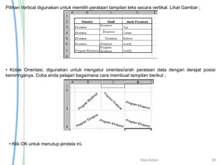 Pilihan Vertical digunakan untuk memilih perataan tampilan teks secara vertikal. Lihat Gambar ;
• Kotak Orientasi, digunakan untuk mengatur orientasi/arah perataan data dengan derajat posisi
kemiringanya. Coba anda pelajari bagaimana cara membuat tampilan berikut ;
• Klik OK untuk menutup jendela ini.
Riza Adam 36
 