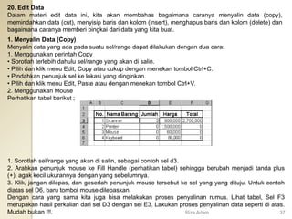20. Edit Data
Dalam materi edit data ini, kita akan membahas bagaimana caranya menyalin data (copy),
memindahkan data (cut), menyisip baris dan kolom (insert), menghapus baris dan kolom (delete) dan
bagaimana caranya memberi bingkai dari data yang kita buat.
1. Menyalin Data (Copy)
Menyalin data yang ada pada suatu sel/range dapat dilakukan dengan dua cara:
1. Menggunakan perintah Copy
• Sorotlah terlebih dahulu sel/range yang akan di salin.
• Pilih dan klik menu Edit, Copy atau cukup dengan menekan tombol Ctrl+C.
• Pindahkan penunjuk sel ke lokasi yang dinginkan.
• Pilih dan klik menu Edit, Paste atau dengan menekan tombol Ctrl+V.
2. Menggunakan Mouse
Perhatikan tabel berikut ;
1. Sorotlah sel/range yang akan di salin, sebagai contoh sel d3.
2. Arahkan penunjuk mouse ke Fill Handle (perhatikan tabel) sehingga berubah menjadi tanda plus
(+), agak kecil ukurannya dengan yang sebelumnya.
3. Klik, jangan dilepas, dan geserlah penunjuk mouse tersebut ke sel yang yang dituju. Untuk contoh
diatas sel D6, baru tombol mouse dilepaskan.
Dengan cara yang sama kita juga bisa melakukan proses penyalinan rumus. Lihat tabel, Sel F3
merupakan hasil perkalian dari sel D3 dengan sel E3. Lakukan proses penyalinan data seperti di atas.
Mudah bukan !!!. Riza Adam 37
 