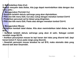 2. Memindahkan Data (Cut)
Seperti menyalin data diatas, kita juga dapat memindahkan data dengan dua
cara, yaitu ;
1. Menggunakan Perintah Cut
• Sorotlah terlebih dahulu sel/range yang akan dipindahkan.
• Pilih dan klik menu Edit, Cut atau cukup dengan menekan tombol Ctrl+X
• Pindahkan penunjuk sel ke lokasi yang dinginkan.
• Pilih dan klik menu Edit, Paste atau dengan menekan tombol Ctrl+V.
2. Menggunakan Mouse
Perhatikan kembali tabel diatas. Kita akan memindahkan tabel diatas, ke sel
B10.
• Sorotlah terlebih dahulu sel/range yang akan di salin. Sebagai contoh
sorotlah range B2:F6.
• Arahkan penunjukan mouse ke tepi kanan dari data yang disorot tadi. (tepi
kanan kolom F, harus pada range yang disorot).
• Geserlah penunjuk mouse tersebut ke sel B10, maka otomatis data yang
disorot tadi akan berpindah.
Riza Adam 38
 