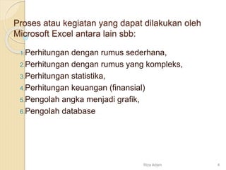 Proses atau kegiatan yang dapat dilakukan oleh
Microsoft Excel antara lain sbb:
1.Perhitungan dengan rumus sederhana,
2.Perhitungan dengan rumus yang kompleks,
3.Perhitungan statistika,
4.Perhitungan keuangan (finansial)
5.Pengolah angka menjadi grafik,
6.Pengolah database
Riza Adam 4
 