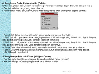 4. Menghapus Baris, Kolom dan Sel (Delete)
Untuk manghapus baris, kolom atau sel yang tidak diperlukan lagi, dapat dilakukan dengan cara ;
• Sorotlah sel atau range yang akan dihapus.
• Pilih dan klik menu Edit, Delete, maka kota dialog delete akan ditampilkan seperti berikut ;
• Pada kotak delete tersebut pilih salah satu model penghapusan berikut ini ;
1) Shift cell left, digunakan untuk menghapus seluruh isi sel/ range yang disorot dan diganti dengan
data pada baris yang sama yang terletak disebelah kanannya.
2) Shift cell up, digunakan untuk menghapus seluruh isi sel/ range yang disorot dan diganti dengan
data pada kolom yang sama yang terletak disebelah bawahnya.
3) Entire Row, digunakan untuk menghapus seluruh isi sel/ range pada baris yang disorot.
4) Entire Columns, digunakan untuk menghapus seluruh isi sel/range pada kolom yang disorot.
• Klik OK untuk menutup ini.
5. Mengetengahkan Judul Tabel (Merge & Center)
• Sorotlah judul tabel tersebut sesuai dengan lebar tabel. (sorot perbaris)
• Klik icon Merge & Center yang terletak pada toolbar standar.
Riza Adam 40
 