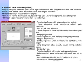 6. Memberi Garis Pembatas (Border)
Bingkai atau garis pembatas perlu dibuat agar tampilan dari data yang kita buat lebih baik dan lebih
mudah untuk dibaca. Untuk melakukan hal ini, ikuti langkat berikut ini :
• Sorotlah sel/range yang akan diberi bingkai.
• Pilih menu Format dan klik Cell atau tekan tombol Ctrl+1, Kotak dialog format akan ditampilkan.
• Klik tab Border, maka akan ditampilkan seperti berikut ;
• Pada bagian Preset, pilih salah satu tombol berikut ;
• None, digunakan untuk menghapus seluruh garis
pembatas
dan bingkai yang telah ada.
• Outline, digunakan untuk membuat bingkai disekeliling sel
atau
range yang disorot.
• Inside, digunakan untuk menempatkan garis pembatas
dibagian dalam range.
• Border, digunakan untuk memberi garis pembatas, pada
bagian
yang diinginkan, atas, tengah, bawah, miring, sebelah
kanan,
kiri dan lain-lain.
• Pada bagian Style, pilih model garis yang dinginkan.
• Untuk memberi warna pada garis, pilih salah satu warna
yang
telah disediakan oleh Microsoft Excel pada tab Color.
• Klik OK untuk menutup jendela ini.
Riza Adam 41
 