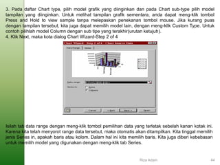 3. Pada daftar Chart type, pilih model grafik yang diinginkan dan pada Chart sub-type pilih model
tampilan yang diinginkan. Untuk melihat tampilan grafik sementara, anda dapat meng-klik tombol
Press and Hold to view sample tanpa melepaskan penekanan tombol mouse. Jika kurang puas
dengan tampilan tersebut, kita juga dapat memilih model lain, dengan meng-klik Custom Type. Untuk
contoh pilihlah model Column dengan sub tipe yang terakhir(urutan ketujuh).
4. Klik Next, maka kota dialog Chart Wizard-Step 2 of 4
Isilah tab data range dengan meng-klik tombol pemilihan data yang terletak sebelah kanan kotak ini.
Karena kita telah menyorot range data tersebut, maka otomatis akan ditampilkan. Kita tinggal memilih
jenis Series in, apakah baris atau kolom. Dalam hal ini kita memilih baris. Kita juga diberi kebebasan
untuk memilih model yang digunakan dengan meng-klik tab Series.
Riza Adam 44
 
