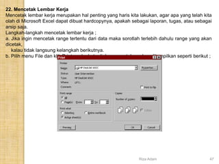 22. Mencetak Lembar Kerja
Mencetak lembar kerja merupakan hal penting yang haris kita lakukan, agar apa yang telah kita
olah di Microsoft Excel dapat dibuat hardcopynya, apakah sebagai laporan, tugas, atau sebagai
arsip saja.
Langkah-langkah mencetak lembar kerja ;
a. Jika ingin mencetak range tertentu dari data maka sorotlah terlebih dahulu range yang akan
dicetak,
kalau tidak langsung kelangkah berikutnya.
b. Pilih menu File dan klik Print, maka kota dialog pencetakan akan ditampilkan seperti berikut ;
Riza Adam 47
 