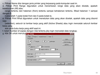 c. Pilihan Name diisi dengan jenis printer yang terpasang pada komputer saat ini.
d. Pilihan Print Range digunakan untuk menentukan range data yang akan dicetak, apakah
keseluruhan (All) atau
range tertentu dari halaman (from) tertentu sampai kehalaman tertentu. Misal halaman 1 sampai
dengan 5,
maka isilah 1 pada kotak from dan 5 pada kotak to.
e. Pilihan Print What digunakan untuk menetukan data yang akan dicetak, apakah data yang disorot
saja
(selection), seluruh isi lembar kerja yang aktif (Active Sheets) atau ingin mencetak seluruh lembar
kerja yang
ada pada buku kerja yang aktif saat ini.
f. Isilah Number of copies dengan nilai tertentu jika ingin mencetak data rangkap.
g. Klik OK untuk menutup jendela ini dan printer akan melaksanakannya.
Riza Adam 48
 