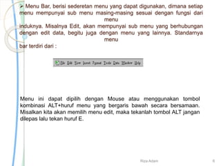  Menu Bar, berisi sederetan menu yang dapat digunakan, dimana setiap
menu mempunyai sub menu masing-masing sesuai dengan fungsi dari
menu
induknya. Misalnya Edit, akan mempunyai sub menu yang berhubungan
dengan edit data, begitu juga dengan menu yang lainnya. Standarnya
menu
bar terdiri dari :
Menu ini dapat dipilih dengan Mouse atau menggunakan tombol
kombinasi ALT+huruf menu yang bergaris bawah secara bersamaan.
Misalkan kita akan memilih menu edit, maka tekanlah tombol ALT jangan
dilepas lalu tekan huruf E.
Riza Adam 6
 