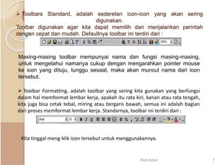  Toolbars Standard, adalah sederetan icon-icon yang akan sering
digunakan.
Toolbar digunakan agar kita dapat memilih dan menjalankan perintah
dengan cepat dan mudah. Defaultnya toolbar ini terdiri dari :
Masing-masing toolbar mempunyai nama dan fungsi masing-masing,
untuk mengetahui namanya cukup dengan mengarahkan pointer mouse
ke icon yang dituju, tunggu sesaat, maka akan muncul nama dari icon
tersebut.
 Toolbar Formatting, adalah toolbar yang sering kita gunakan yang berfungsi
dalam hal memformat lembar kerja, apakah itu rata kiri, kanan atau rata tengah,
kita juga bisa cetak tebal, miring atau bergaris bawah, semua ini adalah bagian
dari proses memformat lembar kerja. Standarnya, toolbar ini terdiri dari :
Kita tinggal meng-klik icon tersebut untuk menggunakannya.
Riza Adam 7
 