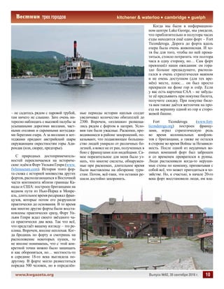 www.kwgazeta.org 	 Выпуск №92, 30 сентября 2016 г. 10
kitchener  waterloo cambridge guelph
– не садитесь рядом с паровой трубой,
там ничего не слышно. Зато очень ин-
тересно наблюдать с высокой палубы за
усыпанными дорогими виллами, част-
ными отелями и скромными коттеджа-
ми берегами озера. А за виллами и кот-
теджами придают австрийский шарм
окружающим окрестностям горы Ади-
рондак (или, скорее, предгорье).
С природных достопримечатель-
ностей переключаемся на историче-
ские: идём в Форт Уильям Генри (www.
fwhmuseum.com). История этого фор-
та схожа с историей множества других
фортов, располагающихся в Восточной
части континента вблизи границы Ка-
нады и США: построен британцами на
водном пути из Нью-Йорка в Монре-
аль, длительное время раздражал фран-
цузов, которые потом его разрушили
практически до основания. В то время
как многие другие форты были восста-
новлены практически сразу, Форт Уи-
льям Генри ждал своего звёздного ча-
са практически два века. Так что всё,
что предстаёт вашему взгляду – это ре-
плика. Впрочем, вполне неплохая. Ког-
да бродишь по форту и смотришь на
расположение некоторых пушек, то
не вполне понимаешь, что с этой кон-
кретной точки можно было защищать
и как обороняться, но… местность-то
в середине 18-го века выглядела по-
другому. В форте могло разместиться
порядка 500 человек, но в определён-
ные периоды истории наплыв солдат
увеличивал количество обитателей до
2300. Впрочем, «излишки» размеща-
лись рядом с фортом в лагерях. Усло-
вия там были ужасные. Раскопки, про-
водившиеся в районе захоронений, по-
казывают, что подавляющее большин-
ство людей умирало от различных бо-
лезней, а вовсе не от ран, полученных в
бою с французами или индейцами. Са-
мое поразительное для меня было уз-
нать, что многие скелеты, обнаружен-
ные при раскопках, длительное время
были выставлены на обозрение тури-
стам. Потом, всё-таки, эти останки ре-
шили достойно захоронить.
Когда мы были в информацион-
ном центре Lake George, мы увидели,
что приблизительно в полутора часах
езды находится ещё один форт – Fort
Ticonderoga. Дорога до форта вдоль
озера была очень живописная. И хо-
тя бы для того, чтобы по ней прока-
титься, стоило потратить эти полтора
часа в одну сторону, но… Сам форт
превзошёл наши ожидания: он гора-
здо больше предыдущего, распола-
гался в очень стратегически важном
и не очень доступном (для тех вре-
мён) месте, плюс… он был просто
прекрасен на фоне гор и озёр. Если
у вас есть карточка САА – не забудь-
те её предъявить при покупке билета,
получите скидку. При покупке биле-
та вам также даётся жетончик на про-
езд на вершину одной из гор к сторо-
жевой башне.
Fort Ticonderoga (www.fort-
ticonderoga.org) построен францу-
зами, играл стратегическую роль
во время колониальных конфлик-
тов с британцами, а также не остался
в стороне во время Войны за Независи-
мость. После одной из неудачных во-
енных компаний форт был заброшен
и со временем превратился в руины.
Люди растаскивали когда-то неруши-
мые стены по камешку, прихватывая с
собой всё, что может пригодиться в хо-
зяйстве. Но, к счастью, в начале 20-го
века форт восстановили люди, им вла-
 