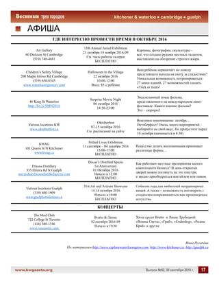 www.kwgazeta.org 	 Выпуск №92, 30 сентября 2016 г. 17
kitchener  waterloo cambridge guelph
АФИША
ГДЕ ИНТЕРЕСНО ПРОВЕСТИ ВРЕМЯ В ОКТЯБРЕ 2016
Art Gallery
60 Dickson St Cambridge
(519) 740-4681
15th Annual Juried Exhibition
21 октября-18 ноября 2016-09
См. часы работы галереи
БЕСПЛАТНО
Картины, фотографии, скульптуры –
всё, что создано руками местных талантов,
выставлено на обозрение строгого жюри.
Children’s Safety Village
200 Maple Grove Rd Cambridge
(519) 650-8545
www.waterlooregioncsv.com
Halloween in the Village
22 октября 2016
10:00-12:00
Вход: $5 с ребёнка
Ваш ребёнок нервничает по поводу
предстоящего выхода на охоту за сладостями?
Уникальная возможность потренироваться:
27 мини-зданий, 27 возможностей сказать:
«Trick or treat»!
46 King St Waterloo
http://bit.ly/SMN2016
Surprise Movie Night
06 октября 2016
18:30-23:00
Эксклюзивный показ фильма,
представленного на международном кино-
фестивале. Какого именно фильма?
Это – сюрприз!
Various locations KW
www.oktoberfest.ca
Oktoberfest
07-15 октября 2016
См. расписание на сайте
Вежливое напоминание: октябрь…
Октоберфест! Очень много мероприятий –
выбирайте на свой вкус. Не пропустите парад
10 октября (начинается в 8:30)
KWAG
101 Queen St N Kitchener
www.kwag.ca
Stilled Lives Exhibition
11 сентября – 04 декабря 2016
13:00-17:00
БЕСПЛАТНО
Искусство делать воспоминания принимает
различные формы…
Dixons Distillery
355 Elmira Rd N Guelph
miranda@dixonsdistilledspirits.com
Dixon’s Distilled Spirits
1st Anniversary
01 Октября 2016
Начало в 12:00
БЕСПЛАТНО
Как работают местные предприятия малого
алкогольного бизнеса? В день открытых
дверей можно взглянуть на это изнутри,
а заодно приободриться коктейлем или пивом.
Various locations Guelph
(519) 400-1909
www.guelphstudiotour.ca
31st Art and Artisan Showcase
14-16 октября 2016
Начало в 10:00
БЕСПЛАТНО
Событие года для любителей неординарных
вещей. А также – возможность поговорить с
создателем понравившегося вам произведения
искусства.
КОНЦЕРТЫ
The Mod Club
722 College St Toronto
(416) 388-1546
www.russiantix.com
Brutto  Ляпис
02 октября 2016-09
Начало в 19:30
Хиты групп Brutto и Ляпис Трубецкой:
«Воины Света», «Грай», «Underdog», «Родны
Край» и другие
Инна Пугачёва
По материалам http://www.explorewaterlooregion.com, http://www.kitchener.ca, http://guelph.ca
 