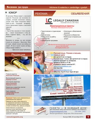 www.kwgazeta.org 	 Выпуск №92, 30 сентября 2016 г. 18
kitchener  waterloo cambridge guelph
ЮМОР
Внимание! Газета носит развлекательно-
информационный характер.
Редакция не несет ответственности
за содержание рекламных материалов,
за рекомендации, данные аналитиками,
а также за мнения лиц, давших интервью.
Ответственность за решения,
принятые после прочтения статей,
несет потребитель. Все права на
опубликованные материалы принадлежат
редакции и авторам.
Редакция
kwgazeta@gmail.com 	 226-606-5482
Г А З Е Т А — В К А Ж Д Ы Й Д О М !
Э л е к т р о н н а я в е р с и я б е с п л а т н а !
Для получения газеты достаточно написать или позвонить:
Главный редактор:
Анастасия Успенская
Выпускающий редактор:
Надежда Гуткина
Технические редакторы:
Ирина Кузнецова
Надежда Гуткина
Корректоры и редакторы текстов:
Анастасия Успенская
Адрес редакции:
kwgazeta@gmail.com
226-606-54-82
В магазине Миша играет с железной
дорогой. Подходят два мальчика по-
старше; поиграв несколько секунд,
уходят. Еще через несколько минут
один из них – младший – возвраща-
ется и продолжает играть с железной
дорогой.
Миша:
– Где-то был мальчик от этого мальчи-
ка... – видит подходящего к тому ре-
бенку старшего брата, – А-а, вот его
мальчик!..
• • •
Выходим из лагеря, где они сегодня
ездили на площадку с брызгами. Катя
(4 года): «Давай поедем как-нибудь на
пляж?.. Я там в туалет ходить не буду,
я буду только плавать.»
Прислали наши читатели
РЕКЛАМА	 ОБЪЯВЛЕНИЯ
Иммиграционные юристы
Все виды иммиграционных услуг:
• Туристические и студенческие
визы
• Рабочие визы
• Разрешения на работу
• Спонсорство
• Гуманитарная программа
• Апелляции и обжаловение
решений
• Прошения на беженство
• Мобильные нотариальные
услуги
Для бесплатной консультации на русском языке
звоните 905-405-6202
www.legallycanadian.com
Русский язык. Чтение и письмо,
первые шаги
Для детей 5 лет и старше.
Русский язык. 1 класс. Для детей 6 лет и старше.
Занятия проходят по четвергам.
Начало в 16.30 и в 17.30.
Стоимость одного занятия $17.
www.KWSchoolofMusic.com
519-746-3755
kwschoolofmusic@gmail.com
Office hrs: Tue-Fri from 12pm till 3pm
 