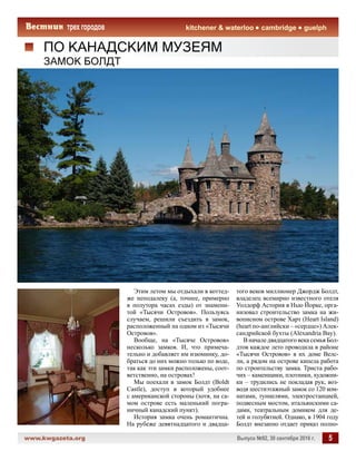 www.kwgazeta.org 	 Выпуск №92, 30 сентября 2016 г. 5
kitchener  waterloo cambridge guelph
ПО КАНАДСКИМ МУЗЕЯМ
Этим летом мы отдыхали в коттед-
же неподалеку (а, точнее, примерно
в полутора часах езды) от знамени-
той «Тысячи Островов». Пользуясь
случаем, решили съездить в замок,
расположенный на одном из «Тысячи
Островов».
Вообще, на «Тысяче Островов»
несколько замков. И, что примеча-
тельно и добавляет им изюминку, до-
браться до них можно только по воде,
так как эти замки расположены, соот-
ветственно, на островах!
Мы поехали в замок Болдт (Boldt
Castle), доступ в который удобнее
с американской стороны (хотя, на са-
мом острове есть маленький погра-
ничный канадский пункт).
История замка очень романтична.
На рубеже девятнадцатого и двадца-
ЗАМОК БОЛДТ
того веков миллионер Джордж Болдт,
владелец всемирно известного отеля
Уолдорф Астория в Нью Йорке, орга-
низовал строительство замка на жи-
вописном острове Харт (Heart Island)
(heart по-английски – «сердце») Алек-
сандрийской бухты (Alexandria Bay).
В начале двадцатого века семья Бол-
дтов каждое лето проводила в районе
«Тысячи Островов» в их доме Велс-
ли, а рядом на острове кипела работа
по строительству замка. Триста рабо-
чих – каменщики, плотники, художни-
ки – трудились не покладая рук, воз-
водя шестиэтажный замок со 120 ком-
натами, туннелями, электростанцией,
подвесным мостом, итальянскими са-
дами, театральным домиком для де-
тей и голубятней. Однако, в 1904 году
Болдт внезапно отдает приказ полно-
 