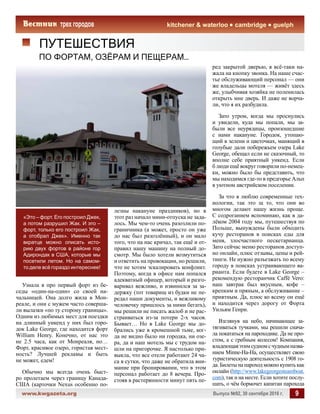 www.kwgazeta.org 	 Выпуск №92, 30 сентября 2016 г. 9
kitchener  waterloo cambridge guelph
ПУТЕШЕСТВИЯ
ПО ФОРТАМ, ОЗЁРАМ И ПЕЩЕРАМ…
«Это – форт. Его построил Джек,
а потом разрушил Жак. И это –
форт, только его построил Жак,
а отобрал Джек». Именно так
вкратце можно описать исто-
рию двух фортов в районе гор
Адирондак в США, которые мы
посетили летом. Но на самом-
то деле всё гораздо интереснее!
Узнала я про первый форт из бе-
седы «один-на-один» со своей на-
чальницей. Она долго жила в Мон-
реале, и они с мужем часто соверша-
ли вылазки «по ту сторону границы».
Одним из любимых мест для поездки
на длинный уикенд у них был горо-
док Lake George, где находится форт
William Henry. Конечно, от нас это
не 2.5 часа, как от Монреаля, но…
Форт, красивое озеро, гористая мест-
ность? Лучшей рекламы и быть
не может, едем!
Обычно мы всегда очень быст-
ро пролетаем через границу Канада-
США (карточки Nexus особенно по-
лезны накануне праздников), но в
этот раз начало мини-отпуска не зада-
лось. Мы чем-то очень разозлили по-
граничника (а может, просто он уже
до нас был разозлённый), и он мало
того, что на нас кричал, так ещё и от-
правил нашу машину на полный до-
смотр. Мы было хотели возмутиться
и ответить на провокации, но решили,
что не хотим эскалировать конфликт.
Поэтому, когда в офисе нам попался
адекватный офицер, который и разго-
варивал вежливо, и извинился за за-
держку (тот товарищ из будки не пе-
редал наши документы, и вежливому
человечку пришлось за ними бегать),
мы решили не писать жалоб и не рас-
страиваться из-за потери 2-х часов.
Бывает… Но в Lake George мы до-
брались уже в кромешной тьме, ког-
да не видно было ни городка, ни озе-
ра, да и наш мотель мы с трудом на-
шли на пригорочке. Я настолько при-
выкла, что все отели работают 24 ча-
са в сутки, что даже не обратила вни-
мание при бронировании, что в этом
персонал работает до 8 вечера. Про-
стояв в растерянности минут пять пе-
ред закрытой дверью, я всё-таки на-
жала на кнопку звонка. На наше счас-
тье обслуживающий персонал — они
же владельцы мотеля — живёт здесь
же, улыбчивая хозяйка не поленилась
открыть мне дверь. И даже не ворча-
ли, что я их разбудила.
Зато утром, когда мы проснулись
и увидели, куда мы попали, мы за-
были все неурядицы, произошедшие
с нами накануне. Городок, утопаю-
щий в зелени и цветочках, манящий в
голубые дали побережьем озера Lake
George, обещал если не сказочный, то
вполне себе приятный уикенд. Если
б люди ещё вокруг говорили по-немец-
ки, можно было бы представить, что
мы находимся где-то в предгорье Альп
в уютном австрийском поселении.
За что я люблю современные тех-
нологии, так это за то, что они во
многом делают нашу жизнь проще.
С содроганием вспоминаю, как в да-
лёком 2004 году мы, путешествуя по
Польше, вынуждены были обходить
кучу ресторанов в поисках еды для
меня, злосчастного пескетарианца.
Зато сейчас меню ресторанов доступ-
но онлайн, плюс отзывы, цены и рей-
тинги. Не нужно разъезжать по всему
городу в поисках устраивающего ва-
рианта. Если будете в Lake George –
рекомендую ресторанчик Caffé Vero:
наш завтрак был вкусным, кофе –
крепким и пряным, а обслуживание –
приятным. Да, плюс ко всему он ещё
и находится через дорогу от Форта
Уильям Генри.
Взглянув на небо, начинающее за-
тягиваться тучками, мы решили снача-
ла покататься на пароходике. Да не про-
стом, а с гребным колесом! Компания,
владеющаяэтимсудномсчуднымназва-
нием Minne-Ha-Ha, осуществляет свою
туристическую деятельность с 1908 го-
да.Билетынапароходможнокупитькак
онлайн (http://www.lakegeorgesteamboat.
com), так и на месте. Если хотите послу-
шать, о чём бормочет капитан парохода
 