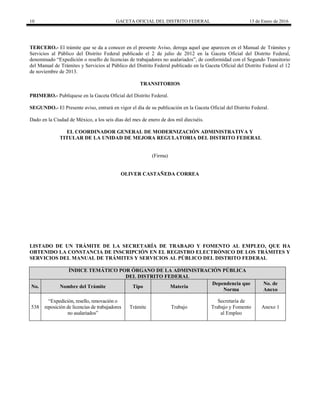 10 GACETA OFICIAL DEL DISTRITO FEDERAL 13 de Enero de 2016
TERCERO.- El trámite que se da a conocer en el presente Aviso, deroga aquel que aparecen en el Manual de Trámites y
Servicios al Público del Distrito Federal publicado el 2 de julio de 2012 en la Gaceta Oficial del Distrito Federal,
denominado “Expedición o resello de licencias de trabajadores no asalariados”, de conformidad con el Segundo Transitorio
del Manual de Trámites y Servicios al Público del Distrito Federal publicado en la Gaceta Oficial del Distrito Federal el 12
de noviembre de 2013.
TRANSITORIOS
PRIMERO.- Publíquese en la Gaceta Oficial del Distrito Federal.
SEGUNDO.- El Presente aviso, entrará en vigor el día de su publicación en la Gaceta Oficial del Distrito Federal.
Dado en la Ciudad de México, a los seis días del mes de enero de dos mil dieciséis.
EL COORDINADOR GENERAL DE MODERNIZACIÓN ADMINISTRATIVA Y
TITULAR DE LA UNIDAD DE MEJORA REGULATORIA DEL DISTRITO FEDERAL
(Firma)
OLIVER CASTAÑEDA CORREA
LISTADO DE UN TRÁMITE DE LA SECRETARÍA DE TRABAJO Y FOMENTO AL EMPLEO, QUE HA
OBTENIDO LA CONSTANCIA DE INSCRIPCIÓN EN EL REGISTRO ELECTRÓNICO DE LOS TRÁMITES Y
SERVICIOS DEL MANUAL DE TRÁMITES Y SERVICIOS AL PÚBLICO DEL DISTRITO FEDERAL
ÍNDICE TEMÁTICO POR ÓRGANO DE LA ADMINISTRACIÓN PÚBLICA
DEL DISTRITO FEDERAL
No. Nombre del Trámite Tipo Materia
Dependencia que
Norma
No. de
Anexo
538
“Expedición, resello, renovación o
reposición de licencias de trabajadores
no asalariados”
Trámite Trabajo
Secretaría de
Trabajo y Fomento
al Empleo
Anexo 1
 