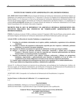 16 GACETA OFICIAL DEL DISTRITO FEDERAL 13 de Enero de 2016
INSTITUTO DE VERIFICACIÓN ADMINISTRATIVA DEL DISTRITO FEDERAL
LIC. JOSÉ LUIS VALLE COSÍO, Director General del Instituto de Verificación Administrativa del Distrito Federal, con
fundamento en lo dispuesto por los artículos 54 y 71 fracciones I y IX de la Ley Orgánica de la Administración Pública del
Distrito Federal; 17 y 19, fracciones I y II de la Ley del Instituto de Verificación Administrativa del Distrito Federal; y 22,
fracción IX del Estatuto Orgánico del Instituto de Verificación Administrativa del Distrito Federal; y en cumplimiento al
acuerdo INVEA-E/4/2015/02 aprobado por el Consejo General del Instituto de Verificación Administrativa en la Cuarta
Sesión Extraordinaria 2015, he tenido a bien emitir el siguiente:
DECRETO POR EL QUE SE REFORMAN Y/O ADICIONAN DIVERSAS DISPOSICIONES DEL
ESTATUTO ÓRGANICO DEL INSTITUTO DE VERIFICACIÓN ADMINISTRATIVA DEL
DISTRITO FEDERAL
ÚNICO.- Se adiciona el artículo 22 BIS, se reforma el artículo 25 Apartado A BIS, Sección Primera, primer párrafo; ambos
del Estatuto Orgánico del Instituto de Verificación Administrativa del Distrito Federal para quedar como sigue:
Artículo 22 BIS.- La Dirección de Atención Ciudadana es competente para:
I. Coordinar las actividades relacionadas con el registro, análisis, canalización y seguimiento de las solicitudes
ciudadanas.
II. Coordinar al interior del organismo la información requerida para dar respuesta a solicitudes, peticiones
ciudadanas y la atención a las quejas ciudadanas.
III. Organizar los distintos mecanismos de captación de solicitud de servicios que otorga la entidad.
IV. Integrar y concentrar los informes mensuales, trimestrales, semestrales y anuales para el Presidente
Consejero y Dirección General, así como los requeridos por instancias gubernamentales del Distrito
Federal relativo a la atención prestada a la ciudadanía.
V. Impulsar herramientas preventivas como: pláticas, reuniones, conferencias y diálogos con agrupaciones
ciudadanas, empresariales y gubernamentales para fomentar la legalidad en el uso de suelo, y el
cumplimiento de las demás obligaciones normativas de las materias competencia del Instituto.
VI. Expedir copias certificadas de los documentos que obren en los expedientes de su unidad administrativa
VII.Las que señalen otras disposiciones jurídicas y administrativas aplicables.
Artículo 25.- La Dirección General en el ejercicio de sus atribuciones, será auxiliada por las Coordinaciones: Jurídica y de
Servicios Legales, de Verificación Administrativa, de Verificación al Transporte, de Substanciación de Procedimientos así
como la Coordinación de Administración y Desarrollo Tecnológico, en la siguiente forma:
(…)
APARTADO A BIS. Corresponde a la Coordinación de Substanciación de Procedimientos, lo siguiente:
(…)
Sección Primera. La Dirección de Calificación “A”, es competente para:
(…)
TRANSITORIOS
ARTÍCULO PRIMERO.- Publíquese en la Gaceta Oficial del Distrito Federal.
ARTÍCULO SEGUNDO.- La presente entra en vigor al día hábil siguiente al de su publicación.
Ciudad de México, Distrito Federal a cuatro de enero de dos mil dieciséis.
EL DIRECTOR GENERAL
LIC. JOSÉ LUIS VALLE COSÍO
(Firma)
 